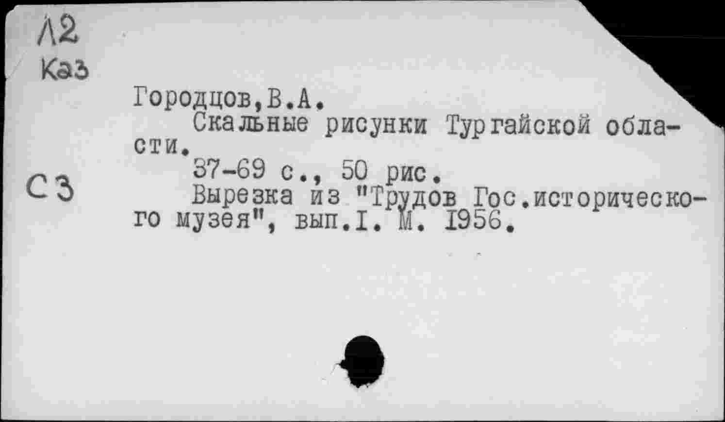 ﻿Л2
Каб
сз
Городцов,В.А.
Скальные рисунки Тур гайской обла-сти.
37-69 с., 50 рис.
Вырезка из "Трудов Гос.исторического музея”, вып.1. М. 1956.
